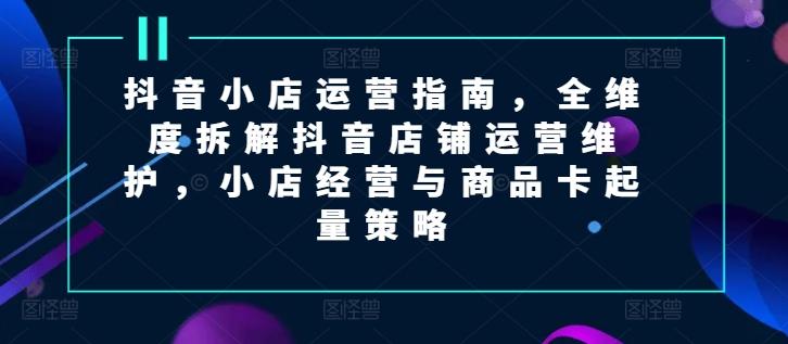 抖音小店运营指南，全维度拆解抖音店铺运营维护，小店经营与商品卡起量策略-HEIXMI（中国站）