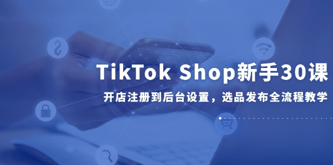 TikTok Shop新手30课，开店注册到后台设置，选品发布全流程教学 - HEIXMI（中国站）-HEIXMI（中国站）