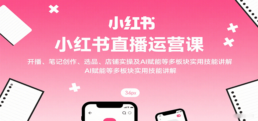 小红书直播运营课：开播、笔记创作、选品、店铺实操及 AI 赋能等多板块实用技能讲解-HEIXMI（中国站）