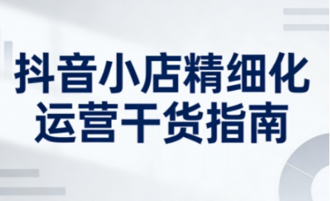 抖音小店精细化运营干货指南新版，助力商家系统提升店铺运营能力(更新26年5月)-HEIXMI（中国站）