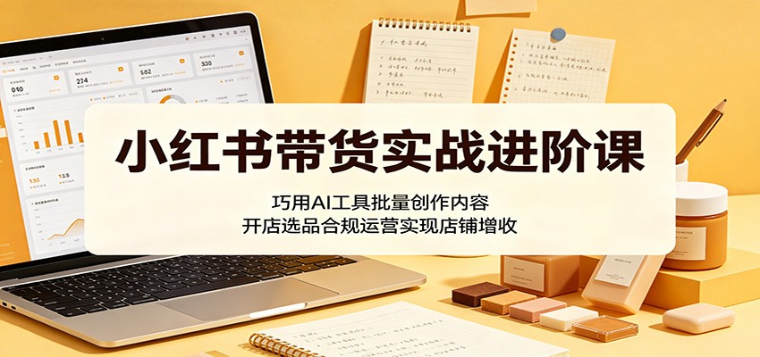 小红书带货实战进阶课：巧用AI工具批量创作内容，开店选品合规运营实现店铺增收-HEIXMI（中国站）