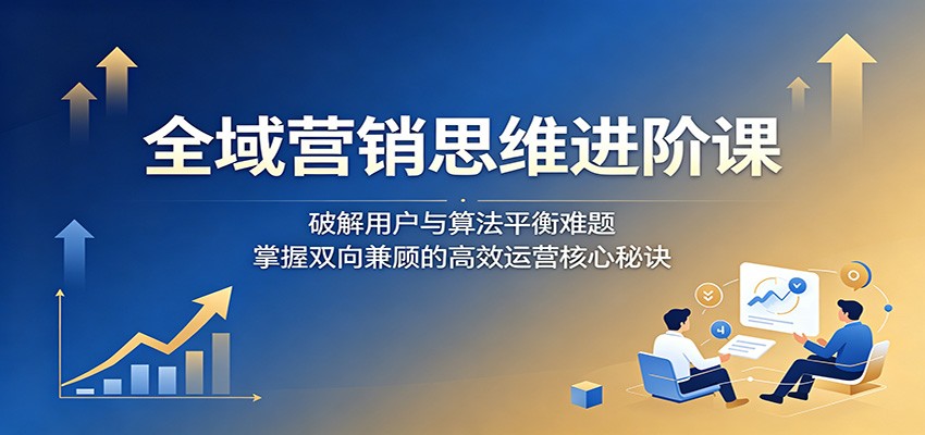 全域营销思维进阶课：破解用户与算法平衡难题，掌握双向兼顾的高效运营核心秘诀-HEIXMI（中国站）