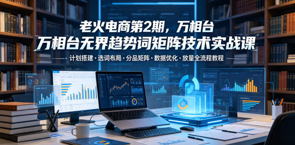 老火电商第2期，万相台无界趋势词矩阵技术实战课，计划搭建・选词布局・分品矩阵・数据优化・放量全流程教程-HEIXMI（中国站）