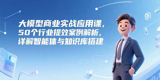 大模型商业实战应用课，50个行业提效案例解析，详解智能体与知识库搭建-HEIXMI（中国站）