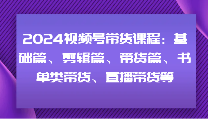 2024视频号带货课程：基础篇、剪辑篇、带货篇、书单类带货、直播带货等-HEIXMI（中国站）