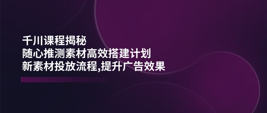 千川课程揭秘：随心推测素材高效搭建计划,新素材投放流程,提升广告效果-HEIXMI（中国站）