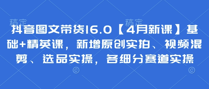 抖音图文带货16.0【4月新课】基础+精英课，新增原创实拍、视频混剪、选品实操，各细分赛道实操-HEIXMI（中国站）