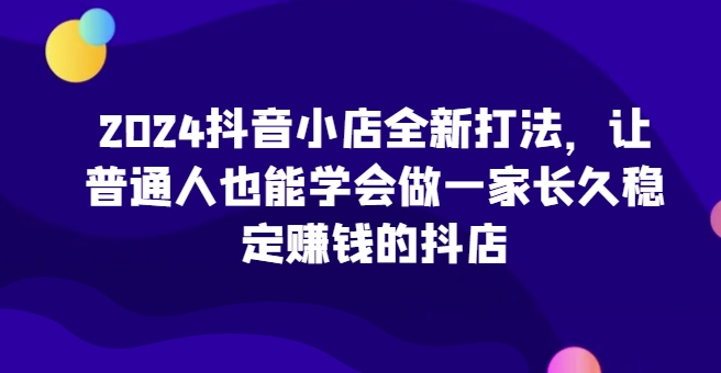 2024抖音小店全新打法，让普通人也能学会做一家长久稳定赚钱的抖店(更新)-HEIXMI（中国站）