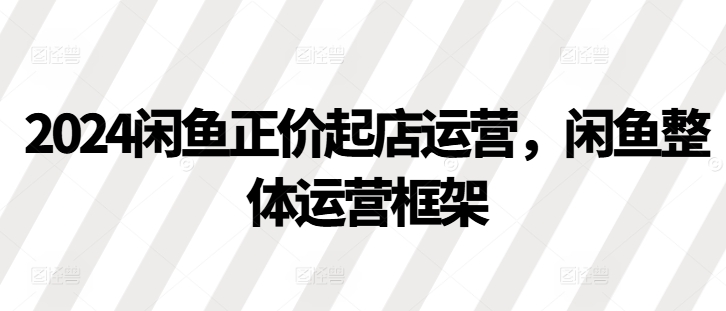 2024闲鱼正价起店运营，闲鱼整体运营框架-HEIXMI（中国站）
